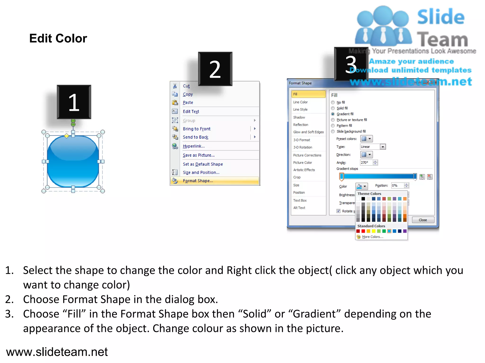 Edit Color

                                         2                           3
            1




1. Select the shape to change the color and Right click the object( click any object which you
   want to change color)
2. Choose Format Shape in the dialog box.
3. Choose “Fill” in the Format Shape box then “Solid” or “Gradient” depending on the
   appearance of the object. Change colour as shown in the picture.
www.slideteam.net
 