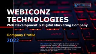 WEBICONZ
TECHNOLOGIES
Web Development & Digital Marketing Company
Company Profile
2022 Our Mission: To enhancing the business growth of our
customers with creative Design and Development to
deliver market-defining high-quality solutions that create
value and consistent competitive advantage for our
clients around the world.
 