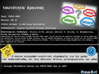 ταυτότητα έρευνας
Πηγή: FOCUS BARI
Έρευνα: WEB ID
Ετήσιο Δείγμα: 12.000 άτομα Πανελλαδικά

Μεθοδολογία: Computer Assisted Personal Interviews
Καλυπτόμενος πληθυσμός: Ηλικίες 13-70, μόνιμοι κάτοικοι Ν. Αττικής, Ν. Θεσσαλονίκης,
λοιπής Ηπειρωτικής Ελλάδας & Κρήτης
(πρωτεύουσα και αστικά κέντρα 10.000+ κατοίκων κάθε νομού, λοιπές αστικές και αγροτικές περιοχές σε ακτίνα 25χλμ από
την πρωτεύουσα / αστικά κέντρα 10.000+ κατοίκων. Από την κάλυψη εξαιρούνται τα νησιά του Ιονίου και του Αιγαίου καθώς
και τα νησιά που ανήκουν στους νομούς Ηπειρωτικής Ελλάδος. Για το νομό Αττικής συμπεριλαμβάνονται στην κάλυψη οι
δήμοι Σαλαμίνας και Αίγινας)

Η έρευνα καταγράφει αναλυτικές πληροφορίες για την χρήση
του internet καθώς και τους βασικούς δείκτες επισκεψιμότητας των sites
 Συνεχής Πανελλήνια έρευνα της FOCUS BARI από το 1995

 