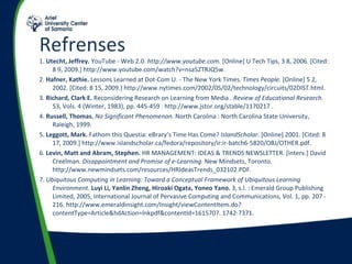 Refrenses  1.  Utecht, Jeffrey.  YouTube - Web 2.0.  http://www.youtube.com.  [Online] U Tech Tips, 3 8, 2006. [Cited: 8 9, 2009.] http://www.youtube.com/watch?v=nsa5ZTRJQ5w. 2.  Hafner, Kathie.  Lessons Learned at Dot-Com U. - The New York Times.  Times People.  [Online] 5 2, 2002. [Cited: 8 15, 2009.] http://www.nytimes.com/2002/05/02/technology/circuits/02DIST.html. 3.  Richard, Clark E.  Reconsidering Research on Learning from Media .  Review of Educational Research.  53, Vols. 4 (Winter, 1983), pp. 445-459 . http://www.jstor.org/stable/1170217 . 4.  Russell, Thomas.   No Significant Phenomenon.  North Carolina : North Carolina State University, Raleigh, 1999. 5.  Leggott, Mark.  Fathom this Questia: eBrary’s Time Has Come?  IslandScholar.  [Online] 2001. [Cited: 8 17, 2009.] http://www.islandscholar.ca/fedora/repository/ir:ir-batch6-5820/OBJ/OTHER.pdf. 6.  Levin, Matt and Abram, Stephen.  HR MANAGEMENT: IDEAS & TRENDS NEWSLETTER. [interv.] David Creelman.  Disappointment and Promise of e-Learning.  New Mindsets, Toronto. http://www.newmindsets.com/resources/HRIdeasTrends_032102.PDF. 7.  Ubiquitous Computing in Learning: Toward a Conceptual Framework of Ubiquitous Learning Environment.  Luyi Li, Yanlin Zheng, Hiroaki Ogata, Yoneo Yano.  3, s.l. : Emerald Group Publishing Limited, 2005, International Journal of Pervasive Computing and Communications, Vol. 1, pp. 207 - 216. http://www.emeraldinsight.com/Insight/viewContentItem.do?contentType=Article&hdAction=lnkpdf&contentId=1615707. 1742-7371. 