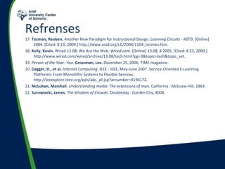 Refrenses  17.  Tozman, Reuben.  Another New Paradigm for Instructional Design.  Learning Circuits - ASTD.  [Online] 2004. [Cited: 8 23, 2009.] http://www.astd.org/LC/2004/1104_tozman.htm. 18.  Kelly, Kevin.  Wired 13.08: We Are the Web.  Wired.com.  [Online] 13.08, 8 2005. [Cited: 8 23, 2009.] http://www.wired.com/wired/archive/13.08/tech.html?pg=3&topic=tech&topic_set. 19.  Person of the Year: You.  Grossman, Lev.  December 25, 2006, TIME magazine. 20.  Dagger, D., et al.   Internet Computing.  IEEE : IEEE, May-June 2007. Service-Oriented E-Learning Platforms: From Monolithic Systems to Flexible Services. http://ieeexplore.ieee.org/xpls/abs_all.jsp?arnumber=4196172. 21.  McLuhan, Marshall.   Understanding media: The extensions of man.  California : McGraw-Hill, 1964. 22.  Surowiecki, James.   The Wisdom of Crowds.  Doubleday : Garden City, 4004. 