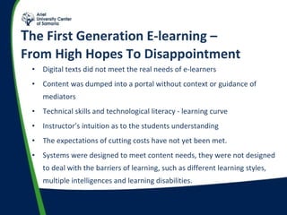 T he First Generation E-learning –  From High Hopes To Disappointment Digital texts did not meet the real needs of e-learners  (6) Content was dumped into a portal without context or guidance of mediators  (7) Technical skills and technological literacy - learning curve Instructor’s intuition as to the students understanding The expectations of cutting costs have not yet been met.  Systems were designed to meet content needs, they were not designed to deal with the barriers of learning, such as different learning styles, multiple intelligences and learning disabilities. 