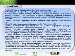 REFERÊNCIASREFERÊNCIAS
ALBORNOZ, Suzana. O que é trabalho. São Paulo: Brasiliense, 2004.
BRANDÃO, Carlos Rodrigues. O que é educação. São Paulo: Brasiliense, 1981.
KUENZER, Acácia Zeneida. Pedagogia da fábrica: as relações de produção e a educação do
trabalhador. São Paulo: Cortez, 1989; LIBANEO, José Carlos. O sistema de gestão e organização
da escola. Disponível em: www.acervodigital.unesp.br/bitstream/.../32/3/LDB_Gestão.pdf. Acesso 05
maio 2014.
LIBANEO, José Carlos. Organização e gestão da escola: teoria e prática. Cuiabá: Alternativa,
2007.
LIMA, L. C. A escola como organização educativa. São Paulo: Cortez, 2001;
PADILHA, Paulo Roberto. Planejamento dialógico: como construir o projeto político-pedagógico
da escola. 4 ed. São Paulo: Cortez Instituto/Paulo Freire, 2003.
SAVIANI, Demerval. Relação entre educação e trabalho. Disponível em:
Www.scielo.br/pdf/rbedu/v12n34/a12v1234.pdf. Acesso 05 maio 2014; VEIGA, I. V. P. (org). Projeto
Político Pedagógico: uma construção possível. 13 ed. São Paulo: Papírus, 2001.
OLIVEIRA, João Ferreira de; MORAIS, Karine Nunes de; DOURADO, Luiz Fernandes. Organização
da educação escolar no Brasil na perspectiva da gestão democrática: sistemas de ensino,
órgãos deliberativos e executivos, regime de colaboração, programas, projetos e ações.
Disponivel em:< http://escoladegestores.mec.gov.br/site/4-
sala_politica_gestao_escolar/pdf/texto2_2.pdf >. Acesso em 28 maio 2014.
BRASIL. SEB/MEC. Projeto Político-Pedagógico da escola: dimensões conceituais e
metodológicas (unidade III). Sala Ambiente Projeto Vivencial do Curso de Especialização em
Gestão Escolar - Programa Nacional Escola de Gestores da Educação Básica. Disponivel em:<
http://escoladegestores.mec.gov.br/site/2-sala_projeto_vivencial/mapadasala.htm. >. Acesso em 28
maio 2014.
ALBORNOZ, Suzana. O que é trabalho. São Paulo: Brasiliense, 2004.
BRANDÃO, Carlos Rodrigues. O que é educação. São Paulo: Brasiliense, 1981.
KUENZER, Acácia Zeneida. Pedagogia da fábrica: as relações de produção e a educação do
trabalhador. São Paulo: Cortez, 1989; LIBANEO, José Carlos. O sistema de gestão e organização
da escola. Disponível em: www.acervodigital.unesp.br/bitstream/.../32/3/LDB_Gestão.pdf. Acesso 05
maio 2014.
LIBANEO, José Carlos. Organização e gestão da escola: teoria e prática. Cuiabá: Alternativa,
2007.
LIMA, L. C. A escola como organização educativa. São Paulo: Cortez, 2001;
PADILHA, Paulo Roberto. Planejamento dialógico: como construir o projeto político-pedagógico
da escola. 4 ed. São Paulo: Cortez Instituto/Paulo Freire, 2003.
SAVIANI, Demerval. Relação entre educação e trabalho. Disponível em:
Www.scielo.br/pdf/rbedu/v12n34/a12v1234.pdf. Acesso 05 maio 2014; VEIGA, I. V. P. (org). Projeto
Político Pedagógico: uma construção possível. 13 ed. São Paulo: Papírus, 2001.
OLIVEIRA, João Ferreira de; MORAIS, Karine Nunes de; DOURADO, Luiz Fernandes. Organização
da educação escolar no Brasil na perspectiva da gestão democrática: sistemas de ensino,
órgãos deliberativos e executivos, regime de colaboração, programas, projetos e ações.
Disponivel em:< http://escoladegestores.mec.gov.br/site/4-
sala_politica_gestao_escolar/pdf/texto2_2.pdf >. Acesso em 28 maio 2014.
BRASIL. SEB/MEC. Projeto Político-Pedagógico da escola: dimensões conceituais e
metodológicas (unidade III). Sala Ambiente Projeto Vivencial do Curso de Especialização em
Gestão Escolar - Programa Nacional Escola de Gestores da Educação Básica. Disponivel em:<
http://escoladegestores.mec.gov.br/site/2-sala_projeto_vivencial/mapadasala.htm. >. Acesso em 28
maio 2014.
 