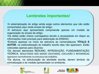 Lembretes importantes!
•A sistematização do artigo ainda exige outros elementos que não estão
comportados aqui neste ensaio de artigo;
•A estrutura aqui apresentada compreende apenas um modelo de
organização do ensaio de artigo;
•Os slides estão cheios (carregados) devido a necessidade em dispor as
informações mais precisas para elaboração do ENSAIO;
•Embora apareça no início da estrutura as nomenclaturas TÍTULO E
AUTOR, na sistematização do trabalho escrito elas não aparecem. Estão
colocadas apenas para situá-los;
•Os demais elementos RESUMO, INTRODUÇÃO, FUINDAMENTAÇÃO
TEÓRICA, RESULTADOS DOS DADOS COLETADOS, COCLUSÃO E REFERENCIAS
aparecem normalmente na estrutura do trabalho;
•Os alunos, na estruturação da atividade escrita, devem lembrar da
normalização e do modelo apresentado no ambiente.
Lembretes importantes!
•A sistematização do artigo ainda exige outros elementos que não estão
comportados aqui neste ensaio de artigo;
•A estrutura aqui apresentada compreende apenas um modelo de
organização do ensaio de artigo;
•Os slides estão cheios (carregados) devido a necessidade em dispor as
informações mais precisas para elaboração do ENSAIO;
•Embora apareça no início da estrutura as nomenclaturas TÍTULO E
AUTOR, na sistematização do trabalho escrito elas não aparecem. Estão
colocadas apenas para situá-los;
•Os demais elementos RESUMO, INTRODUÇÃO, FUINDAMENTAÇÃO
TEÓRICA, RESULTADOS DOS DADOS COLETADOS, COCLUSÃO E REFERENCIAS
aparecem normalmente na estrutura do trabalho;
•Os alunos, na estruturação da atividade escrita, devem lembrar da
normalização e do modelo apresentado no ambiente.
 