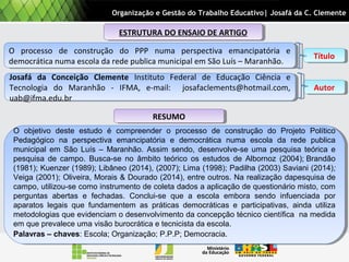 ESTRUTURA DO ENSAIO DE ARTIGOESTRUTURA DO ENSAIO DE ARTIGO
O processo de construção do PPP numa perspectiva emancipatória e
democrática numa escola da rede publica municipal em São Luís – Maranhão.
O processo de construção do PPP numa perspectiva emancipatória e
democrática numa escola da rede publica municipal em São Luís – Maranhão.
Josafá da Conceição Clemente Instituto Federal de Educação Ciência e
Tecnologia do Maranhão - IFMA, e-mail: josafaclements@hotmail.com,
uab@ifma.edu.br
Josafá da Conceição Clemente Instituto Federal de Educação Ciência e
Tecnologia do Maranhão - IFMA, e-mail: josafaclements@hotmail.com,
uab@ifma.edu.br
RESUMORESUMO
O objetivo deste estudo é compreender o processo de construção do Projeto Político
Pedagógico na perspectiva emancipatória e democrática numa escola da rede publica
municipal em São Luís – Maranhão. Assim sendo, desenvolve-se uma pesquisa teórica e
pesquisa de campo. Busca-se no âmbito teórico os estudos de Albornoz (2004); Brandão
(1981); Kuenzer (1989); Libâneo (2014), (2007); Lima (1998); Padilha (2003) Saviani (2014);
Veiga (2001); Oliveira, Morais & Dourado (2014), entre outros. Na realização dapesquisa de
campo, utilizou-se como instrumento de coleta dados a aplicação de questionário misto, com
perguntas abertas e fechadas. Conclui-se que a escola embora sendo infuenciada por
aparatos legais que fundamentem as práticas democráticas e participativas, ainda utiliza
metodologias que evidenciam o desenvolvimento da concepção técnico científica na medida
em que prevalece uma visão burocrática e tecnicista da escola.
Palavras – chaves: Escola; Organização; P.P.P; Democracia.
O objetivo deste estudo é compreender o processo de construção do Projeto Político
Pedagógico na perspectiva emancipatória e democrática numa escola da rede publica
municipal em São Luís – Maranhão. Assim sendo, desenvolve-se uma pesquisa teórica e
pesquisa de campo. Busca-se no âmbito teórico os estudos de Albornoz (2004); Brandão
(1981); Kuenzer (1989); Libâneo (2014), (2007); Lima (1998); Padilha (2003) Saviani (2014);
Veiga (2001); Oliveira, Morais & Dourado (2014), entre outros. Na realização dapesquisa de
campo, utilizou-se como instrumento de coleta dados a aplicação de questionário misto, com
perguntas abertas e fechadas. Conclui-se que a escola embora sendo infuenciada por
aparatos legais que fundamentem as práticas democráticas e participativas, ainda utiliza
metodologias que evidenciam o desenvolvimento da concepção técnico científica na medida
em que prevalece uma visão burocrática e tecnicista da escola.
Palavras – chaves: Escola; Organização; P.P.P; Democracia.
Organização e Gestão do Trabalho Educativo| Josafá da C. Clemente
AutorAutor
TítuloTítulo
 