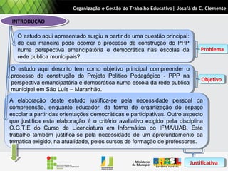 O estudo aqui descrito tem como objetivo principal compreender o
processo de construção do Projeto Político Pedagógico - PPP na
perspectiva emancipatória e democrática numa escola da rede publica
municipal em São Luís – Maranhão.
O estudo aqui descrito tem como objetivo principal compreender o
processo de construção do Projeto Político Pedagógico - PPP na
perspectiva emancipatória e democrática numa escola da rede publica
municipal em São Luís – Maranhão.
INTRODUÇÃOINTRODUÇÃO
A elaboração deste estudo justifica-se pela necessidade pessoal da
compreensão, enquanto educador, da forma de organização do espaço
escolar a partir das orientações democráticas e participativas. Outro aspecto
que justifica esta elaboração é o critério avaliativo exigido pela disciplina
O.G.T.E do Curso de Licenciatura em Informática do IFMA/UAB. Este
trabalho também justifica-se pela necessidade de um aprofundamento da
temática exigido, na atualidade, pelos cursos de formação de professores.
A elaboração deste estudo justifica-se pela necessidade pessoal da
compreensão, enquanto educador, da forma de organização do espaço
escolar a partir das orientações democráticas e participativas. Outro aspecto
que justifica esta elaboração é o critério avaliativo exigido pela disciplina
O.G.T.E do Curso de Licenciatura em Informática do IFMA/UAB. Este
trabalho também justifica-se pela necessidade de um aprofundamento da
temática exigido, na atualidade, pelos cursos de formação de professores.
O estudo aqui apresentado surgiu a partir de uma questão principal:
de que maneira pode ocorrer o processo de construção do PPP
numa perspectiva emancipatória e democrática nas escolas da
rede publica municipais?.
O estudo aqui apresentado surgiu a partir de uma questão principal:
de que maneira pode ocorrer o processo de construção do PPP
numa perspectiva emancipatória e democrática nas escolas da
rede publica municipais?.
Organização e Gestão do Trabalho Educativo| Josafá da C. Clemente
ProblemaProblema
ObjetivoObjetivo
JustificativaJustificativa
 