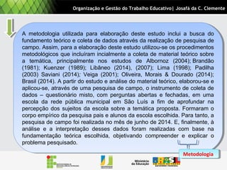 A metodologia utilizada para elaboração deste estudo inclui a busca do
fundamento teórico e coleta de dados através da realização de pesquisa de
campo. Assim, para a elaboração deste estudo utilizou-se os procedimentos
metodológicos que incluíram incialmente a coleta de material teórico sobre
a temática, principalmente nos estudos de Albornoz (2004); Brandão
(1981); Kuenzer (1989); Libâneo (2014), (2007); Lima (1998); Padilha
(2003) Saviani (2014); Veiga (2001); Oliveira, Morais & Dourado (2014);
Brasil (2014). A partir do estudo e análise do material teórico, elaborou-se e
aplicou-se, através de uma pesquisa de campo, o instrumento de coleta de
dados – questionário misto, com perguntas abertas e fechadas, em uma
escola da rede pública municipal em São Luís a fim de aprofundar na
percepção dos sujeitos da escola sobre a temática proposta. Formaram o
corpo empírico da pesquisa pais e alunos da escola escolhida. Para tanto, a
pesquisa de campo foi realizada no mês de junho de 2014. E, finalmente, à
análise e a interpretação desses dados foram realizadas com base na
fundamentação teórica escolhida, objetivando compreender e explicar o
problema pesquisado.
A metodologia utilizada para elaboração deste estudo inclui a busca do
fundamento teórico e coleta de dados através da realização de pesquisa de
campo. Assim, para a elaboração deste estudo utilizou-se os procedimentos
metodológicos que incluíram incialmente a coleta de material teórico sobre
a temática, principalmente nos estudos de Albornoz (2004); Brandão
(1981); Kuenzer (1989); Libâneo (2014), (2007); Lima (1998); Padilha
(2003) Saviani (2014); Veiga (2001); Oliveira, Morais & Dourado (2014);
Brasil (2014). A partir do estudo e análise do material teórico, elaborou-se e
aplicou-se, através de uma pesquisa de campo, o instrumento de coleta de
dados – questionário misto, com perguntas abertas e fechadas, em uma
escola da rede pública municipal em São Luís a fim de aprofundar na
percepção dos sujeitos da escola sobre a temática proposta. Formaram o
corpo empírico da pesquisa pais e alunos da escola escolhida. Para tanto, a
pesquisa de campo foi realizada no mês de junho de 2014. E, finalmente, à
análise e a interpretação desses dados foram realizadas com base na
fundamentação teórica escolhida, objetivando compreender e explicar o
problema pesquisado.
Organização e Gestão do Trabalho Educativo| Josafá da C. Clemente
MetodologiaMetodologia
 