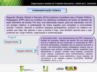 FUNDAMENTAÇÃO TEÓRICAFUNDAMENTAÇÃO TEÓRICA
O documento final – que denominamos de PPP, expressa a
síntese do processo coletivo da escola; tão rico será quão
rica foi a trajetória de sua construção. A construção do PPP,
de forma participativa, possibilita que as pessoas discutam a
escola – nas dimensões política, pedagógica, cultural, que re-
signifiquem suas práticas, atualizem valores, explicitem suas
expectativas e utopias, revelem suas queixas, construam
novos valores, evidenciem seus conhecimentos, saberes,
enfim, estabeleçam novos parâmetros, novas relações de
convivência e de trabalho coletivo (OLIVEIRA; MORAIS;
DOURADO, 2014, p. 01).
O documento final – que denominamos de PPP, expressa a
síntese do processo coletivo da escola; tão rico será quão
rica foi a trajetória de sua construção. A construção do PPP,
de forma participativa, possibilita que as pessoas discutam a
escola – nas dimensões política, pedagógica, cultural, que re-
signifiquem suas práticas, atualizem valores, explicitem suas
expectativas e utopias, revelem suas queixas, construam
novos valores, evidenciem seus conhecimentos, saberes,
enfim, estabeleçam novos parâmetros, novas relações de
convivência e de trabalho coletivo (OLIVEIRA; MORAIS;
DOURADO, 2014, p. 01).
Segundo Oliveira, Morais e Dourado (2014) podemos considerar que o Projeto Político-
Pedagógico (PPP) deve se constituir na referência norteadora de todos os âmbitos da
ação educativa da escola. Por isso, sua elaboração requer, para ser expressão viva de
um projeto coletivo, a participação de todos aqueles que compõem a comunidade
escolar. Todavia, articular e construir espaços participativos, produzir no coletivo um
projeto que diga não apenas o que a escola é hoje, mas também aponte para o que
pretende ser, exige método, organização e sistematização.
Segundo Oliveira, Morais e Dourado (2014) podemos considerar que o Projeto Político-
Pedagógico (PPP) deve se constituir na referência norteadora de todos os âmbitos da
ação educativa da escola. Por isso, sua elaboração requer, para ser expressão viva de
um projeto coletivo, a participação de todos aqueles que compõem a comunidade
escolar. Todavia, articular e construir espaços participativos, produzir no coletivo um
projeto que diga não apenas o que a escola é hoje, mas também aponte para o que
pretende ser, exige método, organização e sistematização.
Organização e Gestão do Trabalho Educativo| Josafá da C. Clemente
Citação diretaCitação direta
Citação indiretaCitação indireta
 