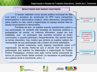 RESULTADOS DOS DADOS COLETADOSRESULTADOS DOS DADOS COLETADOS
O estudo realizado numa escola pública municipal de São
Luís sobre o processo de construção do PPP numa perspectiva
emancipatória e democrática mostrou vários elementos, perceptíveis
pelos sujeitos ou não, sobre a organização do espaço escolar fase ao
desejo emancipatório e democrático.
Percebeu-se que os sujeitos quando questionados sobre a
sua participação no contexto das tomadas de decisões políticos e
pedagógicas da escola, os mesmos afirmaram, quase em sua
totalidade, que só participam das reuniões somente se forem
convocados, e quando participam, frequentemente, não opinam sobre
os temas discutidos. Isso mostra que embora os sujeitos saibam da
necessidade de sua participação não a fazem de forma satisfatória.
O estudo evidenciou outro aspecto importante sobre a
organização da escola. Notou-se que a escola vem buscando a
participação dos sujeitos na elaboração e organização do Projeto
Político Pedagógico, embora esta ação venha sendo executada de
forma um pouco tímida. Neste contexto, os resultados na participação
dos sujeitos ainda é insuficiente, pois [...]
O estudo realizado numa escola pública municipal de São
Luís sobre o processo de construção do PPP numa perspectiva
emancipatória e democrática mostrou vários elementos, perceptíveis
pelos sujeitos ou não, sobre a organização do espaço escolar fase ao
desejo emancipatório e democrático.
Percebeu-se que os sujeitos quando questionados sobre a
sua participação no contexto das tomadas de decisões políticos e
pedagógicas da escola, os mesmos afirmaram, quase em sua
totalidade, que só participam das reuniões somente se forem
convocados, e quando participam, frequentemente, não opinam sobre
os temas discutidos. Isso mostra que embora os sujeitos saibam da
necessidade de sua participação não a fazem de forma satisfatória.
O estudo evidenciou outro aspecto importante sobre a
organização da escola. Notou-se que a escola vem buscando a
participação dos sujeitos na elaboração e organização do Projeto
Político Pedagógico, embora esta ação venha sendo executada de
forma um pouco tímida. Neste contexto, os resultados na participação
dos sujeitos ainda é insuficiente, pois [...]
Organização e Gestão do Trabalho Educativo| Josafá da C. Clemente
Breve introdução
do texto.
Breve introdução
do texto.
Apresentação
dos resultados
da questão 1 do
instrumento de
pesquisa.
Apresentação
dos resultados
da questão 1 do
instrumento de
pesquisa.
Comentário sobre
a questão 2.
Comentário sobre
a questão 2.
 