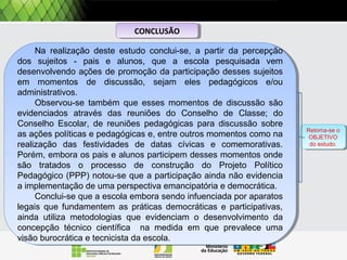 Na realização deste estudo conclui-se, a partir da percepção
dos sujeitos - pais e alunos, que a escola pesquisada vem
desenvolvendo ações de promoção da participação desses sujeitos
em momentos de discussão, sejam eles pedagógicos e/ou
administrativos.
Observou-se também que esses momentos de discussão são
evidenciados através das reuniões do Conselho de Classe; do
Conselho Escolar, de reuniões pedagógicas para discussão sobre
as ações políticas e pedagógicas e, entre outros momentos como na
realização das festividades de datas cívicas e comemorativas.
Porém, embora os pais e alunos participem desses momentos onde
são tratados o processo de construção do Projeto Político
Pedagógico (PPP) notou-se que a participação ainda não evidencia
a implementação de uma perspectiva emancipatória e democrática.
Conclui-se que a escola embora sendo infuenciada por aparatos
legais que fundamentem as práticas democráticas e participativas,
ainda utiliza metodologias que evidenciam o desenvolvimento da
concepção técnico científica na medida em que prevalece uma
visão burocrática e tecnicista da escola.
Na realização deste estudo conclui-se, a partir da percepção
dos sujeitos - pais e alunos, que a escola pesquisada vem
desenvolvendo ações de promoção da participação desses sujeitos
em momentos de discussão, sejam eles pedagógicos e/ou
administrativos.
Observou-se também que esses momentos de discussão são
evidenciados através das reuniões do Conselho de Classe; do
Conselho Escolar, de reuniões pedagógicas para discussão sobre
as ações políticas e pedagógicas e, entre outros momentos como na
realização das festividades de datas cívicas e comemorativas.
Porém, embora os pais e alunos participem desses momentos onde
são tratados o processo de construção do Projeto Político
Pedagógico (PPP) notou-se que a participação ainda não evidencia
a implementação de uma perspectiva emancipatória e democrática.
Conclui-se que a escola embora sendo infuenciada por aparatos
legais que fundamentem as práticas democráticas e participativas,
ainda utiliza metodologias que evidenciam o desenvolvimento da
concepção técnico científica na medida em que prevalece uma
visão burocrática e tecnicista da escola.
CONCLUSÃOCONCLUSÃO
Retoma-se o
OBJETIVO
do estudo.
Retoma-se o
OBJETIVO
do estudo.
 