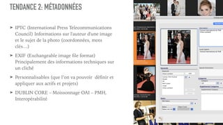 TENDANCE 2: MÉTADONNÉES
➤ IPTC (International Press Telecommunications
Council) Informations sur l'auteur d'une image
et le sujet de la photo (coordonnées, mots
clés…)
➤ EXIF (Exchangeable image file format)
Principalement des informations techniques sur
un cliché
➤ Personnalisables (que l’on va pouvoir  définir et
appliquer aux actifs et projets)
➤ DUBLIN CORE – Moissonnage OAI – PMH,
Interopérabilité
 