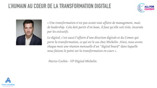 L’HUMAIN AU COEUR DE LA TRANSFORMATION DIGITALE
« Une transformation n’est pas avant tout affaire de management, mais
de leadership. Cela doit partir d’en haut, il faut qu’elle soit tirée, incarnée
par les exécutifs.
Le digital, c’est aussi l’affaire d’une direction digitale et du Comex qui
porte la transformation, ce qui est le cas chez Michelin. Ainsi, nous avons
chaque mois une réunion mensuelle d’un “digital board” dans laquelle
nous faisons le point sur la transformation en cours ».
Patrice Cochin - VP Digital Michelin
 