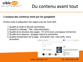 www.cibleweb.com Tel	:	04.67.49.12.20
Du	contenu	avant	tout
L’analyse des contenus texte par les googlebot
Ecriture web et adéquation des pages avec les mots clefs
1.Qualité du texte et densité sémantique
2.Qualité du balisage : Title, méta-description…
3.Qualité de la structure des pages : H1 à H3 avec une logique d’entonnoir
4.Qualité de la réponse : langage naturel et answerbox
5.Qualité d’exploration de la page : priorisation des mots clefs, menu
accordéon
 