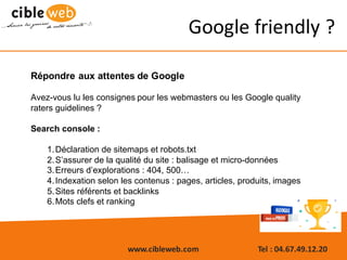 www.cibleweb.com Tel	:	04.67.49.12.20
Google	friendly ?
Répondre aux attentes de Google
Avez-vous lu les consignes pour les webmasters ou les Google quality
raters guidelines ?
Search console :
1.Déclaration de sitemaps et robots.txt
2.S’assurer de la qualité du site : balisage et micro-données
3.Erreurs d’explorations : 404, 500…
4.Indexation selon les contenus : pages, articles, produits, images
5.Sites référents et backlinks
6.Mots clefs et ranking
 