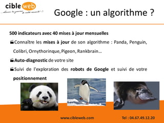 www.cibleweb.com Tel	:	04.67.49.12.20
500 indicateurs avec 40 mises à jour mensuelles
·Connaître les mises à jour de son algorithme : Panda, Penguin,
Colibri, Ornythorinque,Pigeon, Rankbrain…
·Auto-diagnostic de votre site
·Suivi de l'exploration des robots de Google et suivi de votre
positionnement
Google :	un	algorithme ?
 