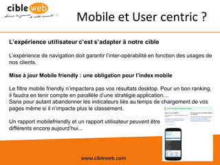 www.cibleweb.com Tel	:	04.67.49.12.20
Mobile	et	User	centric ?
L’expérience utilisateur c’est s’adapter à notre cible
L’expérience de navigation doit garantir l’inter-opérabilité en fonction des usages de
nos clients.
Mise à jour Mobile friendly : une obligation pour l’index mobile
Le filtre mobile friendly n’impactera pas vos résultats desktop. Pour un bon ranking,
il faudra en tenir compte en parallèle d’une stratégie application…
Sans pour autant abandonner les indicateurs liés au temps de chargement de vos
pages même si il n’impacte plus le classement.
Un rapport mobilefriendly et un rapport utilisateur peuvent être
différents encore aujourd’hui...
 