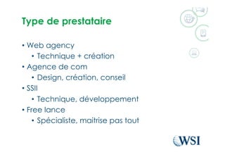 Type de prestataire
•  Web agency
•  Technique + création
•  Agence de com
•  Design, création, conseil
•  SSII
•  Technique, développement
•  Free lance
•  Spécialiste, maitrise pas tout
 