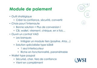 Module de paiement
•  Outil stratégique
•  Créer la confiance, sécurité, convertir
•  Choix pour l’internaute
•  Bonne solution = Plus de conversion !
•  CB, wallet, virement, chèque, en x fois…
•  Ouvrir un contrat VAD
•  Les banques
•  Intégrer un module tiers (payline, Atos…)
•  Solution spécialisée type b2bill
•  1 seul interlocuteur
•  Riche en fonctionnalité, paramétrable
•  Wallet type paypal
•  Sécurisé, cher, tiers de confiance
•  Vient en complément
 