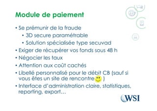 Module de paiement
•  Se prémunir de la fraude
•  3D secure paramétrable
•  Solution spécialisée type secuvad
•  Exiger de récupérer vos fonds sous 48 h
•  Négocier les taux
•  Attention aux coût cachés
•  Libellé personnalisé pour le débit CB (sauf si
vous êtes un site de rencontre )
•  Interface d’administration claire, statistiques,
reporting, export…
 