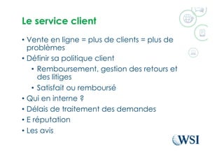 Le service client
•  Vente en ligne = plus de clients = plus de
problèmes
•  Définir sa politique client
•  Remboursement, gestion des retours et
des litiges
•  Satisfait ou remboursé
•  Qui en interne ?
•  Délais de traitement des demandes
•  E réputation
•  Les avis
 