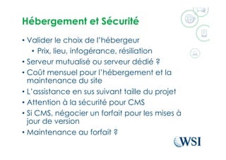 Hébergement et Sécurité
•  Valider le choix de l’hébergeur
•  Prix, lieu, infogérance, résiliation
•  Serveur mutualisé ou serveur dédié ?
•  Coût mensuel pour l’hébergement et la
maintenance du site
•  L’assistance en sus suivant taille du projet
•  Attention à la sécurité pour CMS
•  Si CMS, négocier un forfait pour les mises à
jour de version
•  Maintenance au forfait ?
 