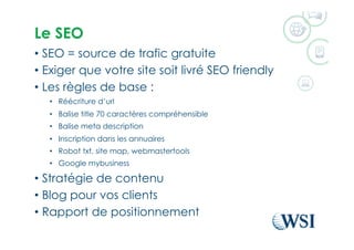 Le SEO
•  SEO = source de trafic gratuite
•  Exiger que votre site soit livré SEO friendly
•  Les règles de base :
•  Réécriture d’url
•  Balise title 70 caractères compréhensible
•  Balise meta description
•  Inscription dans les annuaires
•  Robot txt, site map, webmastertools
•  Google mybusiness
•  Stratégie de contenu
•  Blog pour vos clients
•  Rapport de positionnement
 