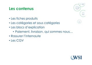 Les contenus
•  Les fiches produits
•  Les catégories et sous catégories
•  Les blocs d’explication
•  Paiement, livraison, qui sommes nous…
•  Rassurer l’internaute
•  Les CGV
 