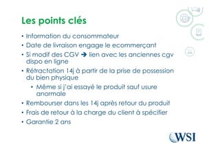 Les points clés
•  Information du consommateur
•  Date de livraison engage le ecommerçant
•  Si modif des CGV è lien avec les anciennes cgv
dispo en ligne
•  Rétractation 14j à partir de la prise de possession
du bien physique
•  Même si j’ai essayé le produit sauf usure
anormale
•  Rembourser dans les 14j après retour du produit
•  Frais de retour à la charge du client à spécifier
•  Garantie 2 ans
 