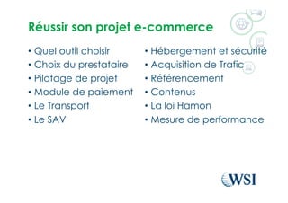 Réussir son projet e-commerce
•  Quel outil choisir
•  Choix du prestataire
•  Pilotage de projet
•  Module de paiement
•  Le Transport
•  Le SAV
•  Hébergement et sécurité
•  Acquisition de Trafic
•  Référencement
•  Contenus
•  La loi Hamon
•  Mesure de performance
 