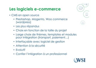 Les logiciels e-commerce
•  CMS en open source
•  Prestashop, Magento, Woo commerce
(wordpress)
•  Les plus répandus
•  Choix en fonction de la taille du projet
•  Large choix de thèmes, templates et modules
pour intégration (transport, paiement…)
•  Interfaçable avec logiciel de gestion
•  Attention à la sécurité
•  Evolutif
•  Confier l’intégration à un professionnel
 