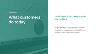What customers
do today
Justify your effort to try to solve
the problem.
Highlight the pain points of the current
solution or how customers deal with not
having a solution to the problem.
 