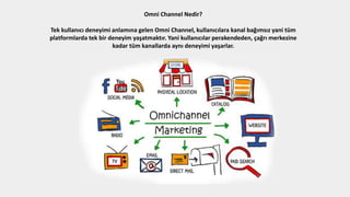 Omni Channel Nedir?
Tek kullanıcı deneyimi anlamına gelen Omni Channel, kullanıcılara kanal bağımsız yani tüm
platformlarda tek bir deneyim yaşatmaktır. Yani kullanıcılar perakendeden, çağrı merkezine
kadar tüm kanallarda aynı deneyimi yaşarlar.
 