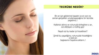 Bir an için gözlerinizi kapatın ve en son ne
zaman gerçekten unutamayacağınız bir tecrübe
yaşadınız..!
Kalbinizi aklınız ve ruhunuzla birleştiren o an,
sizi etkileyen o müthiş şey!
Neydi sizi bu kadar iyi hissettiren?
Şimdi bu yaşadığınız, ruhunuzda hissettiğiniz
o özel anı
başkasının hayatına aktarın..!
TECRÜBE NEDİR?
 