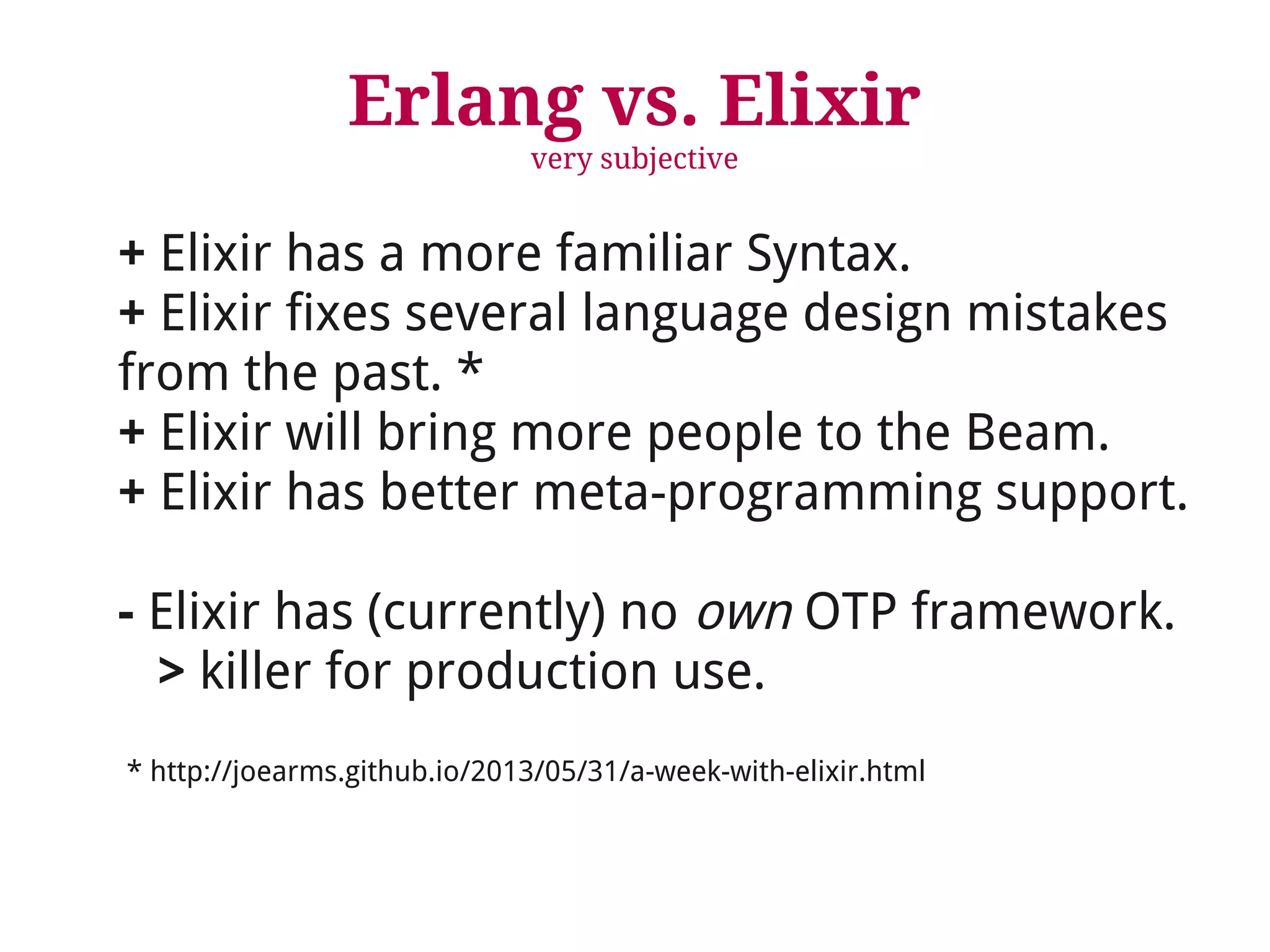 Erlang vs. Elixir 
very subjective 
+ Elixir has a more familiar Syntax. 
+ Elixir fixes several language design mistakes 
from the past. * 
+ Elixir will bring more people to the Beam. 
+ Elixir has better meta-programming support. 
- Elixir has (currently) no own OTP framework. 
> killer for production use. 
* http://joearms.github.io/2013/05/31/a-week-with-elixir.html 
 