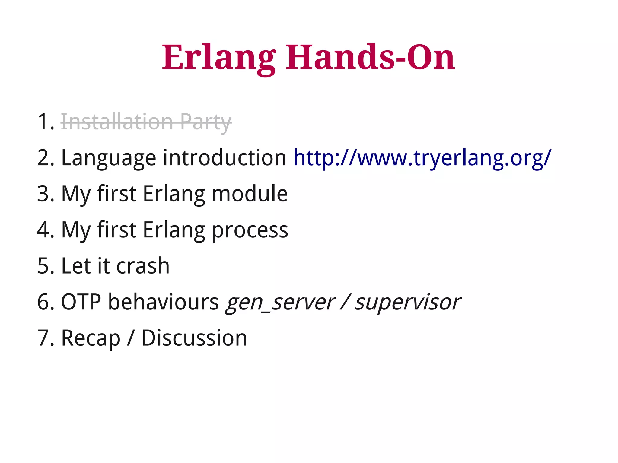 Erlang Hands-On 
1. Installation Party 
2. Language introduction http://www.tryerlang.org/ 
3. My first Erlang module 
4. My first Erlang process 
5. Let it crash 
6. OTP behaviours gen_server / supervisor 
7. Recap / Discussion 
 