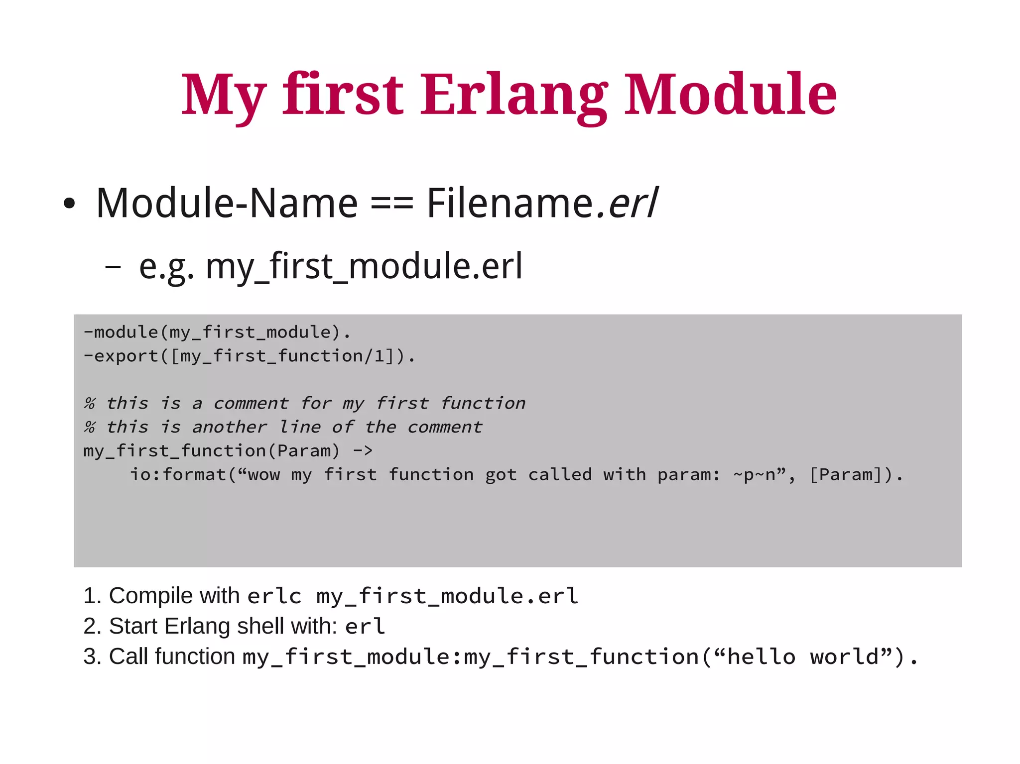My first Erlang Module 
● Module-Name == Filename.erl 
– e.g. my_first_module.erl 
-module(my_first_module). 
-export([my_first_function/1]). 
% this is a comment for my first function 
% this is another line of the comment 
my_first_function(Param) -> 
io:format(“wow my first function got called with param: ~p~n”, [Param]). 
1. Compile with erlc my_first_module.erl 
2. Start Erlang shell with: erl 
3. Call function my_first_module:my_first_function(“hello world”). 
 