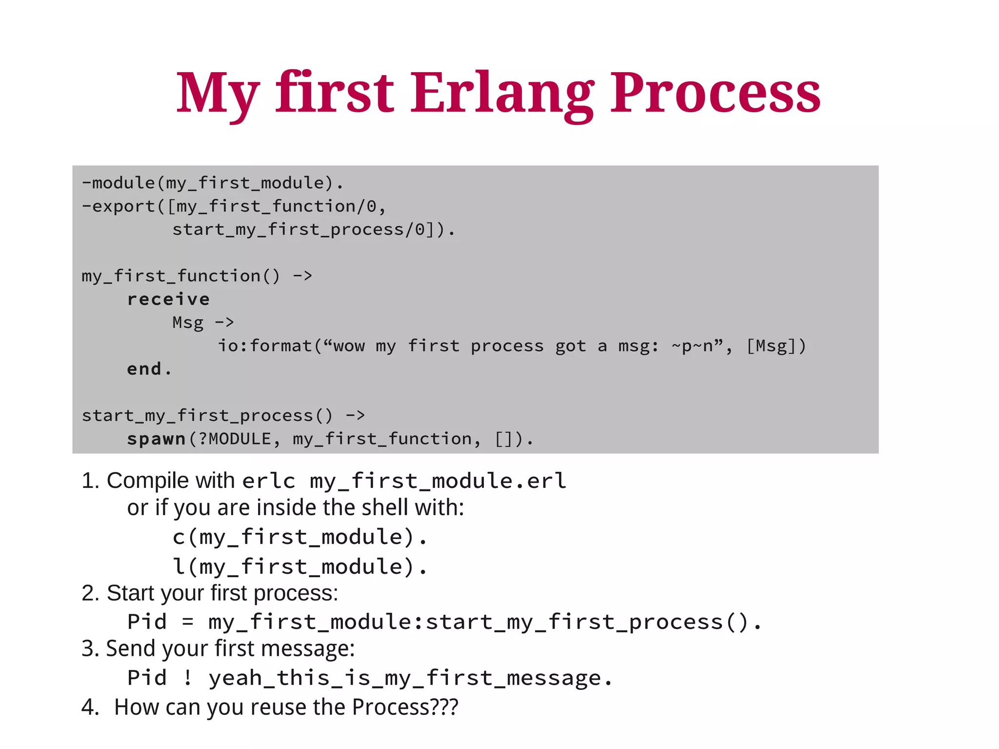 My first Erlang Process 
-module(my_first_module). 
-export([my_first_function/0, 
start_my_first_process/0]). 
my_first_function() -> 
receive 
Msg -> 
io:format(“wow my first process got a msg: ~p~n”, [Msg]) 
end. 
start_my_first_process() -> 
spawn(?MODULE, my_first_function, []). 
1. Compile with erlc my_first_module.erl 
or if you are inside the shell with: 
c(my_first_module). 
l(my_first_module). 
2. Start your first process: 
Pid = my_first_module:start_my_first_process(). 
3. Send your first message: 
Pid ! yeah_this_is_my_first_message. 
4. How can you reuse the Process??? 
 