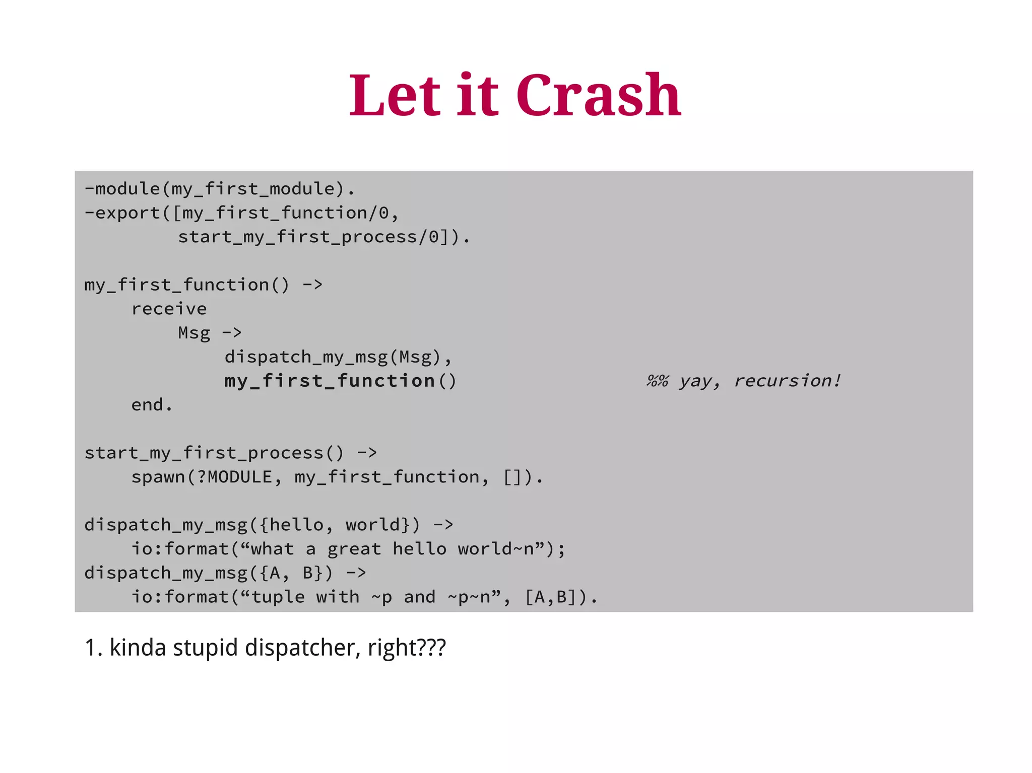 Let it Crash 
-module(my_first_module). 
-export([my_first_function/0, 
start_my_first_process/0]). 
my_first_function() -> 
receive 
Msg -> 
dispatch_my_msg(Msg), 
my_first_function() %% yay, recursion! 
end. 
start_my_first_process() -> 
spawn(?MODULE, my_first_function, []). 
dispatch_my_msg({hello, world}) -> 
io:format(“what a great hello world~n”); 
dispatch_my_msg({A, B}) -> 
io:format(“tuple with ~p and ~p~n”, [A,B]). 
1. kinda stupid dispatcher, right??? 
 