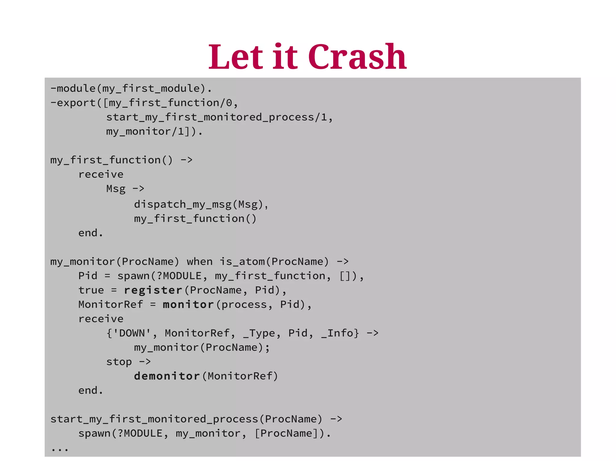 Let it Crash 
-module(my_first_module). 
-export([my_first_function/0, 
start_my_first_monitored_process/1, 
my_monitor/1]). 
my_first_function() -> 
receive 
Msg -> 
dispatch_my_msg(Msg), 
my_first_function() 
end. 
my_monitor(ProcName) when is_atom(ProcName) -> 
Pid = spawn(?MODULE, my_first_function, []), 
true = register(ProcName, Pid), 
MonitorRef = monitor(process, Pid), 
receive 
{'DOWN', MonitorRef, _Type, Pid, _Info} -> 
my_monitor(ProcName); 
stop -> 
demonitor(MonitorRef) 
end. 
start_my_first_monitored_process(ProcName) -> 
spawn(?MODULE, my_monitor, [ProcName]). 
... 
 