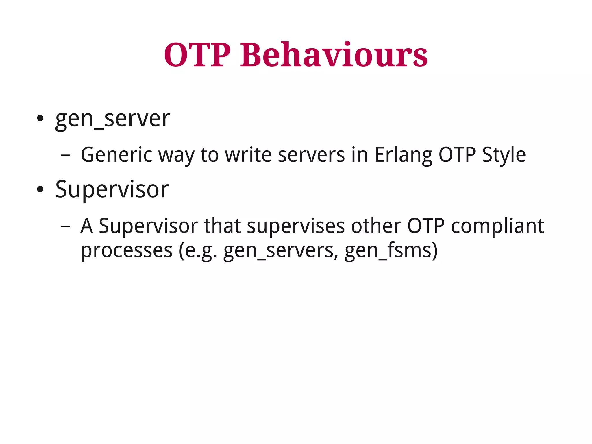 OTP Behaviours 
● gen_server 
– Generic way to write servers in Erlang OTP Style 
● Supervisor 
– A Supervisor that supervises other OTP compliant 
processes (e.g. gen_servers, gen_fsms) 
 