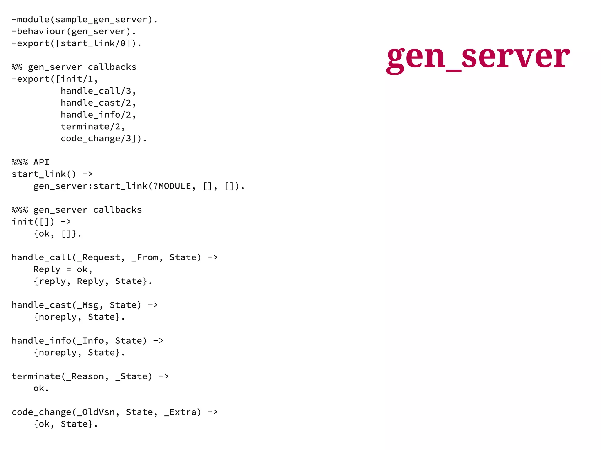 gen_server 
-module(sample_gen_server). 
-behaviour(gen_server). 
-export([start_link/0]). 
%% gen_server callbacks 
-export([init/1, 
handle_call/3, 
handle_cast/2, 
handle_info/2, 
terminate/2, 
code_change/3]). 
%%% API 
start_link() -> 
gen_server:start_link(?MODULE, [], []). 
%%% gen_server callbacks 
init([]) -> 
{ok, []}. 
handle_call(_Request, _From, State) -> 
Reply = ok, 
{reply, Reply, State}. 
handle_cast(_Msg, State) -> 
{noreply, State}. 
handle_info(_Info, State) -> 
{noreply, State}. 
terminate(_Reason, _State) -> 
ok. 
code_change(_OldVsn, State, _Extra) -> 
{ok, State}. 
 