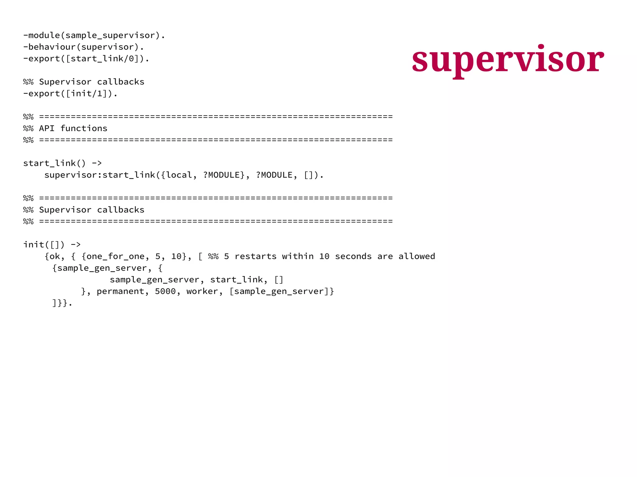 supervisor -module(sample_supervisor). 
-behaviour(supervisor). 
-export([start_link/0]). 
%% Supervisor callbacks 
-export([init/1]). 
%% =================================================================== 
%% API functions 
%% =================================================================== 
start_link() -> 
supervisor:start_link({local, ?MODULE}, ?MODULE, []). 
%% =================================================================== 
%% Supervisor callbacks 
%% =================================================================== 
init([]) -> 
{ok, { {one_for_one, 5, 10}, [ %% 5 restarts within 10 seconds are allowed 
{sample_gen_server, { 
sample_gen_server, start_link, [] 
}, permanent, 5000, worker, [sample_gen_server]} 
]}}. 
 
