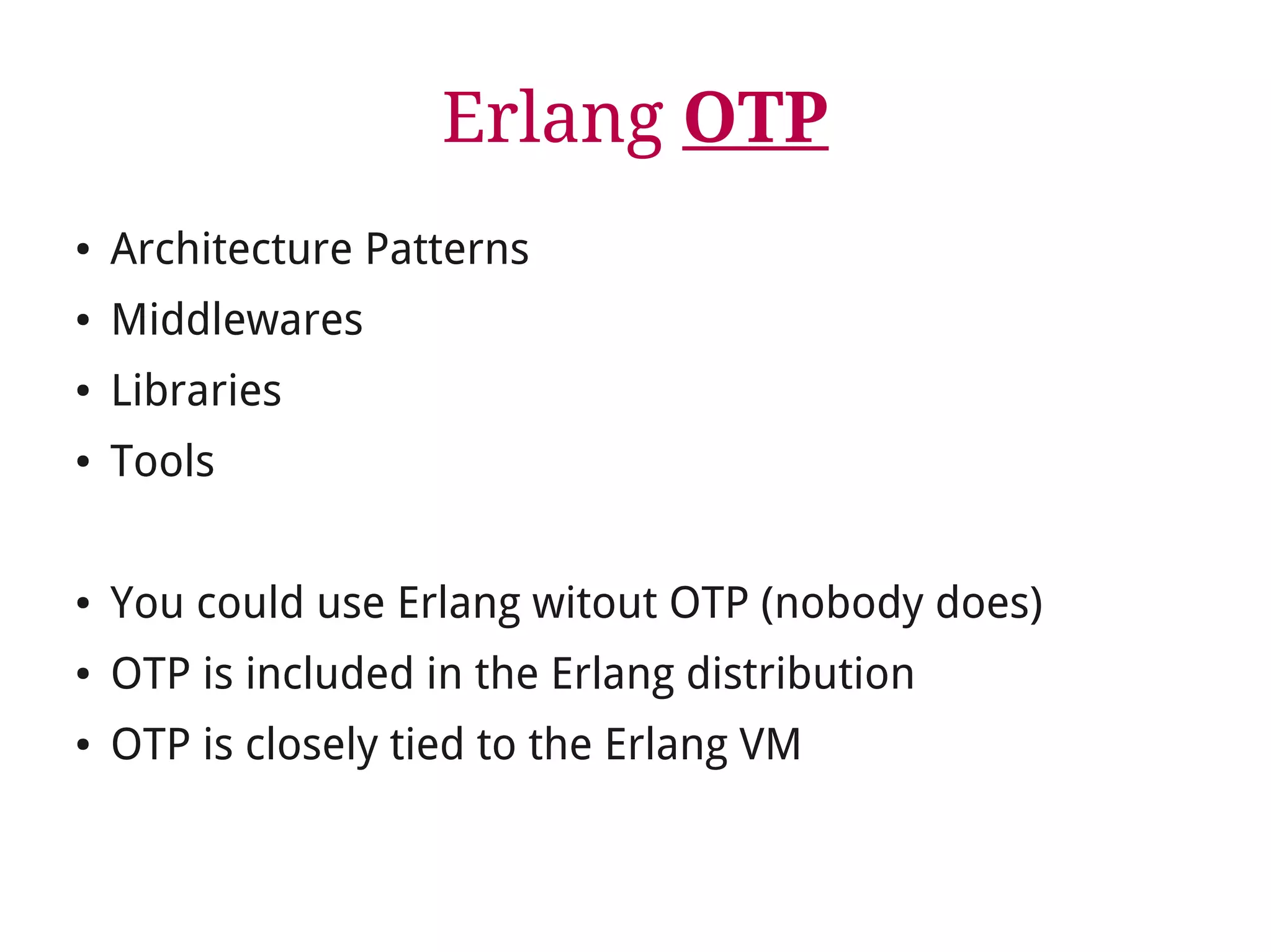 Erlang OTP 
● Architecture Patterns 
● Middlewares 
● Libraries 
● Tools 
● You could use Erlang witout OTP (nobody does) 
● OTP is included in the Erlang distribution 
● OTP is closely tied to the Erlang VM 
 