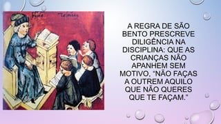 A REGRA DE SÃO
BENTO PRESCREVE
DILIGÊNCIA NA
DISCIPLINA: QUE AS
CRIANÇAS NÃO
APANHEM SEM
MOTIVO, “NÃO FAÇAS
A OUTREM AQUILO
QUE NÃO QUERES
QUE TE FAÇAM.”
 