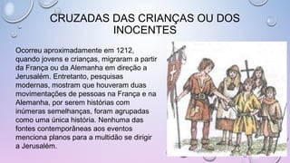 CRUZADAS DAS CRIANÇAS OU DOS
INOCENTES
Ocorreu aproximadamente em 1212,
quando jovens e crianças, migraram a partir
da França ou da Alemanha em direção a
Jerusalém. Entretanto, pesquisas
modernas, mostram que houveram duas
movimentações de pessoas na França e na
Alemanha, por serem histórias com
inúmeras semelhanças, foram agrupadas
como uma única história. Nenhuma das
fontes contemporâneas aos eventos
menciona planos para a multidão se dirigir
a Jerusalém.
 