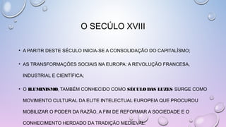 O SECÚLO XVIII
• A PARITR DESTE SÉCULO INICIA-SE A CONSOLIDAÇÃO DO CAPITALÍSMO;
• AS TRANSFORMAÇÕES SOCIAIS NA EUROPA: A REVOLUÇÃO FRANCESA,
INDUSTRIAL E CIENTÍFICA;
• O ILUMINISMO, TAMBÉM CONHECIDO COMO SÉCULODAS LUZES,
SURGE COMO
MOVIMENTO CULTURAL DA ELITE INTELECTUAL EUROPEIA QUE PROCUROU
MOBILIZAR O PODER DA RAZÃO, A FIM DE REFORMAR A SOCIEDADE E O
CONHECIMENTO HERDADO DA TRADIÇÃO MEDIEVAL. 
 