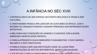 • A INFÂNCIA DEIXA DE SER APENAS UM EVENTO BIOLÓGICO E PASSA A SER
CULTURAL;
• O CRISTIANISMO PASSA A INFLUENCIAR OS COSTUMES DA ÉPOCA, COM O
BATISMO AS CRIANÇAS PASSAM A GANHAR PRESENÇA NAS REPRESENTAÇÕES
ARTÍSTICAS;
• A MELHORIA NAS CONDIÇÕES DE HIGIENE E CUIDADOS COM A SAÚDE,
DIMINUEM A MORTALIDADE INFANTIL;
• A FAMÍLIA APRESENTA DUAS DIMENSÕES FUNDAMENTAIS: O EIXO MARIDO-
MULHER E O EIXO PAIS-FILHOS;
• A FAMÍLIA PASSA A SER UMA INSTITUIÇÃO ONDE HÁ LUGAR PARA
MANIFESTAÇÕES DE AFETOS SENTIMENTOS, AMOR E SEXUALIDADE;
A INFÂNCIA NO SÉC XVIII
 