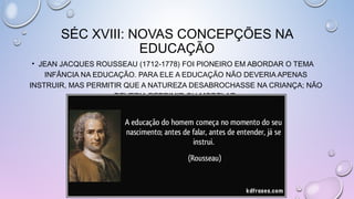SÉC XVIII: NOVAS CONCEPÇÕES NA
EDUCAÇÃO
• JEAN JACQUES ROUSSEAU (1712-1778) FOI PIONEIRO EM ABORDAR O TEMA
INFÂNCIA NA EDUCAÇÃO. PARA ELE A EDUCAÇÃO NÃO DEVERIA APENAS
INSTRUIR, MAS PERMITIR QUE A NATUREZA DESABROCHASSE NA CRIANÇA; NÃO
DEVERIA REPRIMIR OU MODELAR.
 