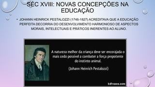SÉC XVIII: NOVAS CONCEPÇÕES NA
EDUCAÇÃO
• JOHANN HEINRICK PESTALOZZI (1746-1827) ACREDITAVA QUE A EDUCAÇÃO
PERFEITA DECORRIA DO DESENVOLVIMENTO HARMONIOSO DE ASPECTOS
MORAIS, INTELECTUAIS E PRÁTICOS INERENTES AO ALUNO.
 
