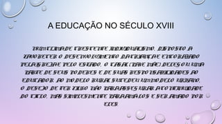 A EDUCAÇÃO NO SÉCULO XVIII
NUM CLIMA DE CRESCENTE INDIVIDUALISMO, DISPOSTO A
FAVORECER O DESENVOLVIMENTO DA CRIANÇA E ENCORAJADO
PELA IGREJA E PELO ESTADO, O CASAL (PAI E MÃE) DELEGOU UMA
PARTE DE SEUS PODERES E DE SUAS RESPONSABILIDADES AO
EDUCADOR. AO MODELO RURAL SUCEDEU UM MODELO URBANO, O
DESEJO DE TER FILHO NÃO PARA ASSEGURAR A CONTINUIDADE
DO CICLO, MAS SIMPLESMENTE PARA AMÁ-LOS E SER AMADO POR
ELES.
 